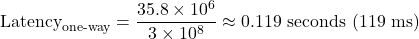  \begin{equation*} \text{Latency}_{\text{one-way}} = \frac{35.8 \times 10^6}{3 \times 10^8} \approx 0.119 \ \text{seconds} \ (119 \ \text{ms}) \end{equation*} 